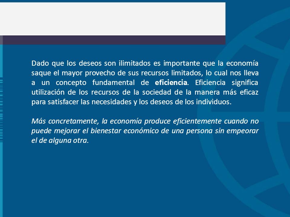 Dado que los deseos son ilimitados es importante que la economía saque el mayor provecho de sus recursos limitados, lo cual nos lleva a un concepto fundamental de eficiencia. Eficiencia significa utilización de los recursos de la sociedad de la manera más eficaz para satisfacer las necesidades y los deseos de los individuos.