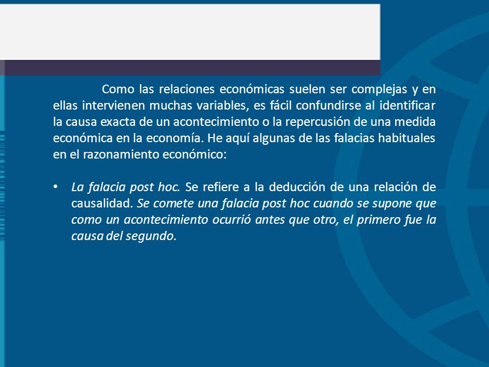 Como las relaciones económicas suelen ser complejas y en ellas intervienen muchas variables, es fácil confundirse al identificar la causa exacta de un acontecimiento o la repercusión de una medida económica en la economía. He aquí algunas de las falacias habituales en el razonamiento económico: