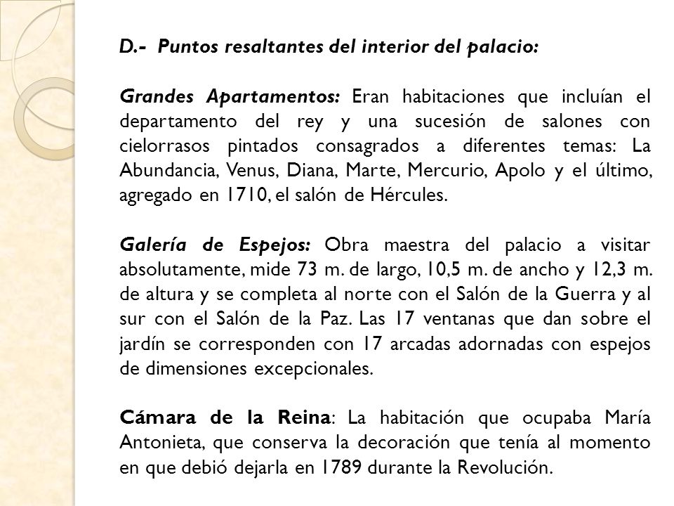 D.- Puntos resaltantes del interior del palacio: Grandes Apartamentos: Eran habitaciones que incluían el departamento del rey y una sucesión de salones con cielorrasos pintados consagrados a diferentes temas: La Abundancia, Venus, Diana, Marte, Mercurio, Apolo y el último, agregado en 1710, el salón de Hércules.