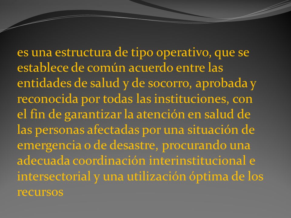 es una estructura de tipo operativo, que se establece de común acuerdo entre las entidades de salud y de socorro, aprobada y reconocida por todas las instituciones, con el fin de garantizar la atención en salud de las personas afectadas por una situación de emergencia o de desastre, procurando una adecuada coordinación interinstitucional e intersectorial y una utilización óptima de los recursos