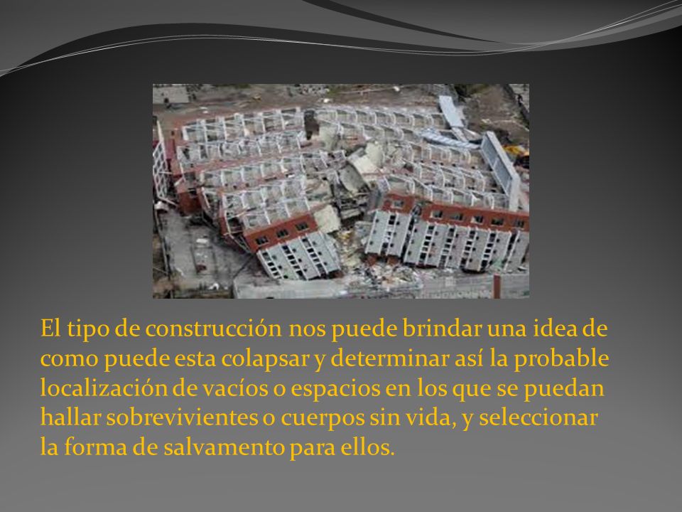 El tipo de construcción nos puede brindar una idea de como puede esta colapsar y determinar así la probable localización de vacíos o espacios en los que se puedan hallar sobrevivientes o cuerpos sin vida, y seleccionar la forma de salvamento para ellos.