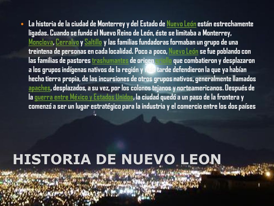 La historia de la ciudad de Monterrey y del Estado de Nuevo León están estrechamente ligadas. Cuando se fundó el Nuevo Reino de León, éste se limitaba a Monterrey, Monclova, Cerralvo y Saltillo y las familias fundadoras formaban un grupo de una treintena de personas en cada localidad. Poco a poco, Nuevo León se fue poblando con las familias de pastores trashumantes de origen criollo que combatieron y desplazaron a los grupos indígenas nativos de la región y más tarde defendieron la que ya habían hecho tierra propia, de las incursiones de otros grupos nativos, generalmente llamados apaches, desplazados, a su vez, por los colonos tejanos y norteamericanos. Después de la guerra entre México y Estados Unidos, la ciudad quedó a un paso de la frontera y comenzó a ser un lugar estratégico para la industria y el comercio entre los dos países