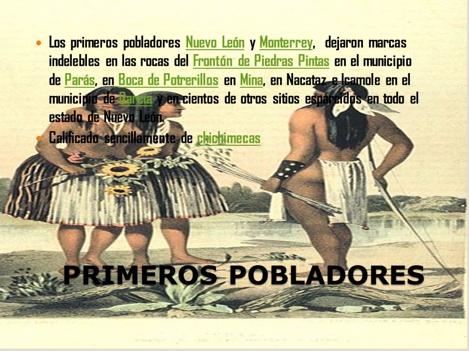 Los primeros pobladores Nuevo León y Monterrey, dejaron marcas indelebles en las rocas del Frontón de Piedras Pintas en el municipio de Parás, en Boca de Potrerillos en Mina, en Nacataz e Icamole en el municipio de García y en cientos de otros sitios esparcidos en todo el estado de Nuevo León.