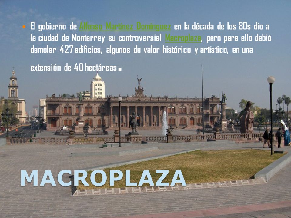 El gobierno de Alfonso Martínez Domínguez en la década de los 80s dio a la ciudad de Monterrey su controversial Macroplaza, pero para ello debió demoler 427 edificios, algunos de valor histórico y artístico, en una extensión de 40 hectáreas.