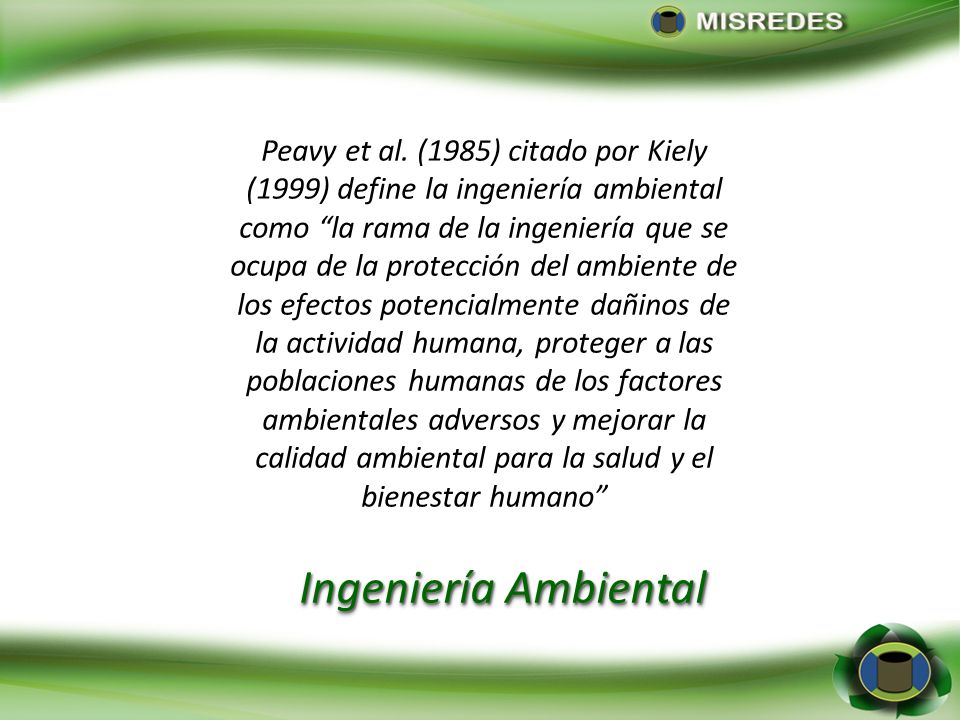 Peavy et al. (1985) citado por Kiely (1999) define la ingeniería ambiental como la rama de la ingeniería que se ocupa de la protección del ambiente de los efectos potencialmente dañinos de la actividad humana, proteger a las poblaciones humanas de los factores ambientales adversos y mejorar la calidad ambiental para la salud y el bienestar humano