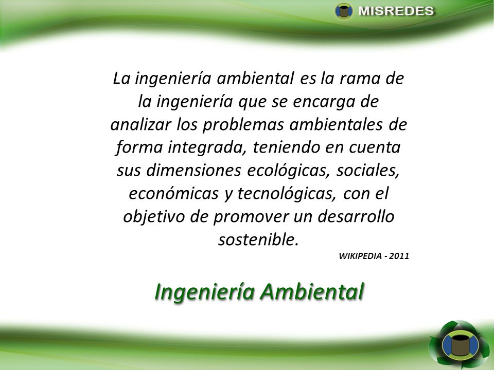 La ingeniería ambiental es la rama de la ingeniería que se encarga de analizar los problemas ambientales de forma integrada, teniendo en cuenta sus dimensiones ecológicas, sociales, económicas y tecnológicas, con el objetivo de promover un desarrollo sostenible.