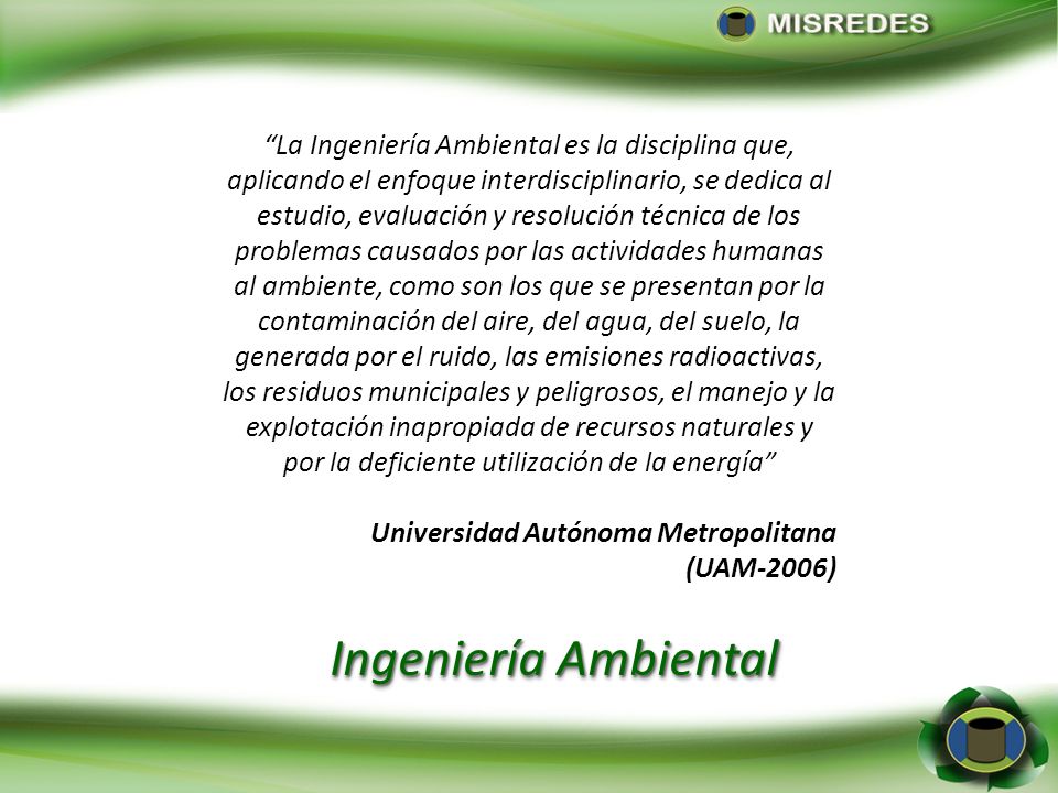 La Ingeniería Ambiental es la disciplina que, aplicando el enfoque interdisciplinario, se dedica al estudio, evaluación y resolución técnica de los problemas causados por las actividades humanas al ambiente, como son los que se presentan por la contaminación del aire, del agua, del suelo, la generada por el ruido, las emisiones radioactivas, los residuos municipales y peligrosos, el manejo y la explotación inapropiada de recursos naturales y por la deficiente utilización de la energía