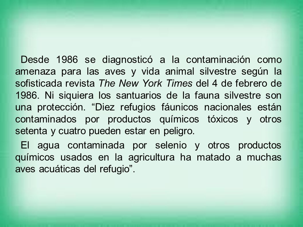 Desde 1986 se diagnosticó a la contaminación como amenaza para las aves y vida animal silvestre según la sofisticada revista The New York Times del 4 de febrero de Ni siquiera los santuarios de la fauna silvestre son una protección. Diez refugios fáunicos nacionales están contaminados por productos químicos tóxicos y otros setenta y cuatro pueden estar en peligro.