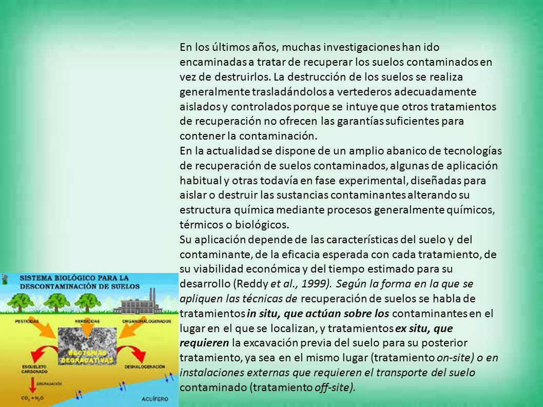 En los últimos años, muchas investigaciones han ido encaminadas a tratar de recuperar los suelos contaminados en vez de destruirlos. La destrucción de los suelos se realiza generalmente trasladándolos a vertederos adecuadamente aislados y controlados porque se intuye que otros tratamientos de recuperación no ofrecen las garantías suficientes para contener la contaminación.