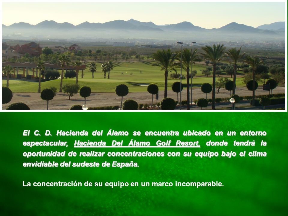 El C. D. Hacienda del Álamo se encuentra ubicado en un entorno espectacular, Hacienda Del Álamo Golf Resort, donde tendrá la oportunidad de realizar concentraciones con su equipo bajo el clima envidiable del sudeste de España.