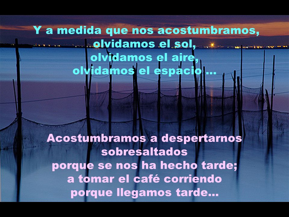 Y a medida que nos acostumbramos, olvidamos el sol, olvidamos el aire, olvidamos el espacio … Acostumbramos a despertarnos sobresaltados porque se nos ha hecho tarde; a tomar el café corriendo porque llegamos tarde...
