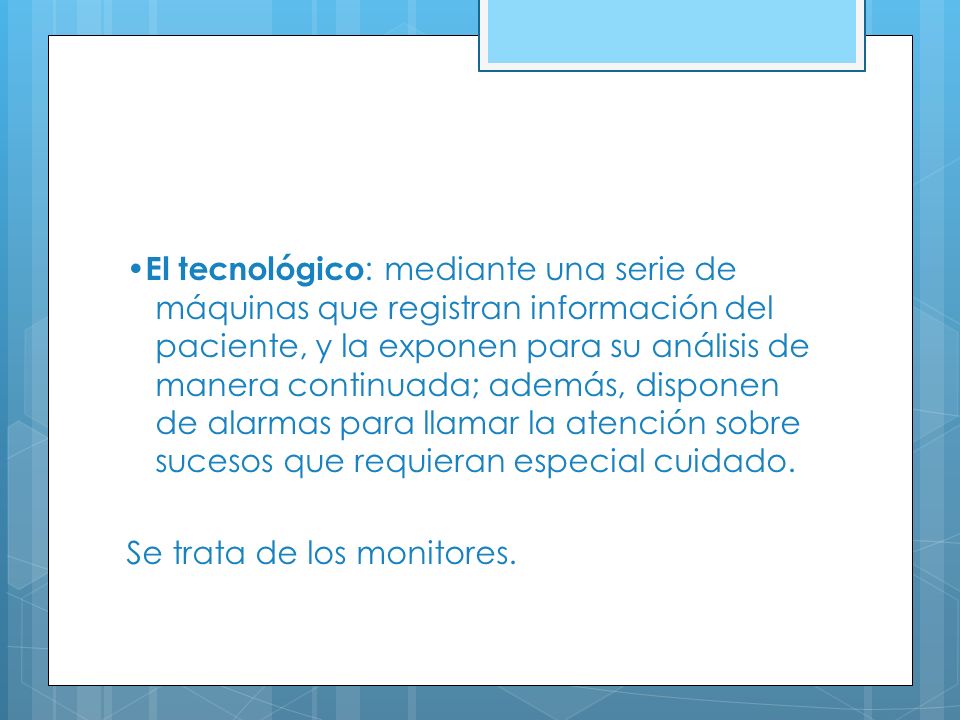 •El tecnológico: mediante una serie de máquinas que registran información del paciente, y la exponen para su análisis de manera continuada; además, disponen de alarmas para llamar la atención sobre sucesos que requieran especial cuidado.