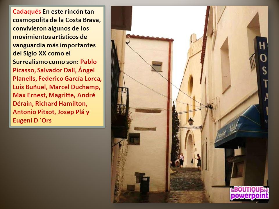Cadaqués En este rincón tan cosmopolita de la Costa Brava, convivieron algunos de los movimientos artísticos de vanguardia más importantes del Siglo XX como el Surrealismo como son: Pablo Picasso, Salvador Dalí, Ángel Planells, Federico García Lorca, Luis Buñuel, Marcel Duchamp, Max Ernest, Magritte, André Dérain, Richard Hamilton, Antonio Pitxot, Josep Plá y Eugeni D ´Ors
