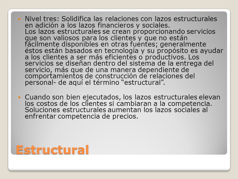 Nivel tres: Solidifica las relaciones con lazos estructurales en adición a los lazos financieros y sociales. Los lazos estructurales se crean proporcionando servicios que son valiosos para los clientes y que no están fácilmente disponibles en otras fuentes; generalmente éstos están basados en tecnología y su propósito es ayudar a los clientes a ser más eficientes o productivos. Los servicios se diseñan dentro del sistema de la entrega del servicio, más que de una manera dependiente de comportamientos de construcción de relaciones del personal- de aquí el término estructural .