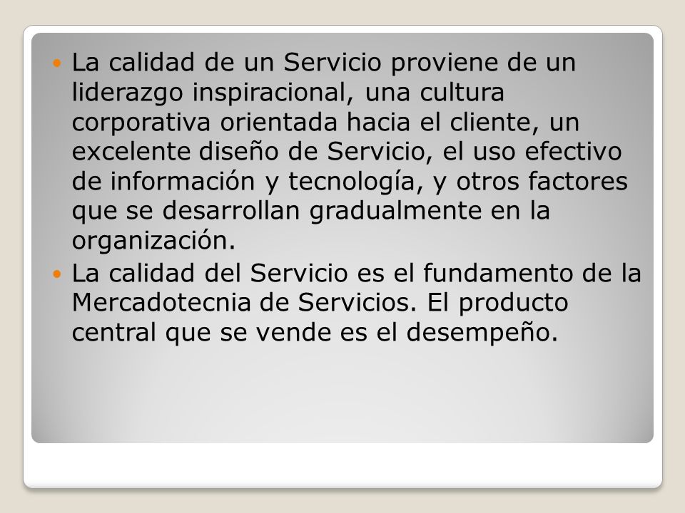 La calidad de un Servicio proviene de un liderazgo inspiracional, una cultura corporativa orientada hacia el cliente, un excelente diseño de Servicio, el uso efectivo de información y tecnología, y otros factores que se desarrollan gradualmente en la organización.