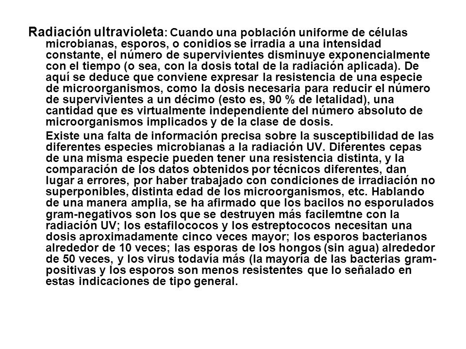 Radiación ultravioleta: Cuando una población uniforme de células microbianas, esporos, o conidios se irradia a una intensidad constante, el número de supervivientes disminuye exponencialmente con el tiempo (o sea, con la dosis total de la radiación aplicada). De aquí se deduce que conviene expresar la resistencia de una especie de microorganismos, como la dosis necesaria para reducir el número de supervivientes a un décimo (esto es, 90 % de letalidad), una cantidad que es virtualmente independiente del número absoluto de microorganismos implicados y de la clase de dosis.