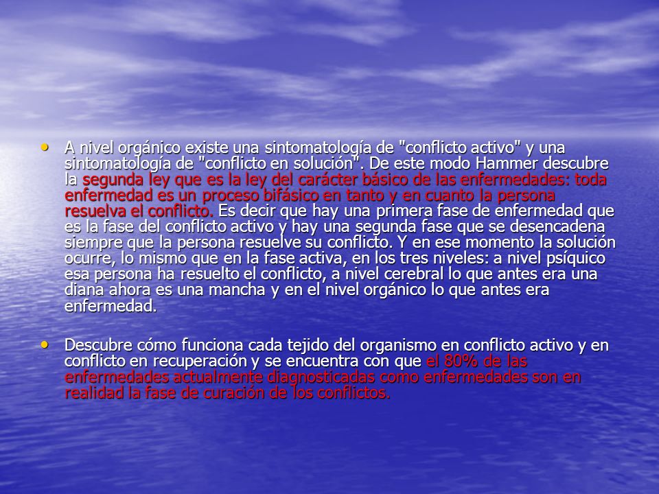 A nivel orgánico existe una sintomatología de conflicto activo y una sintomatología de conflicto en solución . De este modo Hammer descubre la segunda ley que es la ley del carácter básico de las enfermedades: toda enfermedad es un proceso bifásico en tanto y en cuanto la persona resuelva el conflicto. Es decir que hay una primera fase de enfermedad que es la fase del conflicto activo y hay una segunda fase que se desencadena siempre que la persona resuelve su conflicto. Y en ese momento la solución ocurre, lo mismo que en la fase activa, en los tres niveles: a nivel psíquico esa persona ha resuelto el conflicto, a nivel cerebral lo que antes era una diana ahora es una mancha y en el nivel orgánico lo que antes era enfermedad.