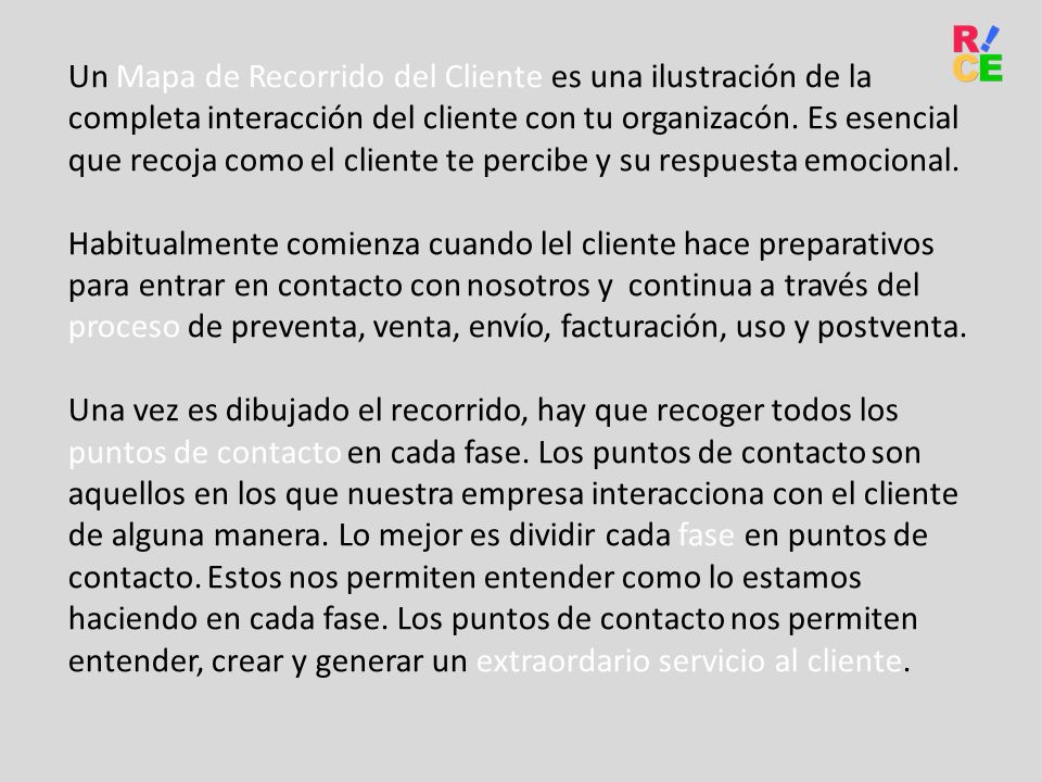 Un Mapa de Recorrido del Cliente es una ilustración de la completa interacción del cliente con tu organizacón. Es esencial que recoja como el cliente te percibe y su respuesta emocional.