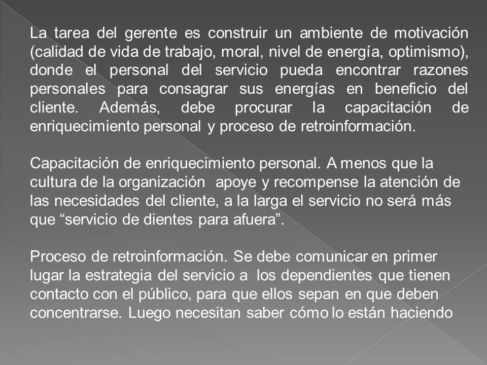La tarea del gerente es construir un ambiente de motivación (calidad de vida de trabajo, moral, nivel de energía, optimismo), donde el personal del servicio pueda encontrar razones personales para consagrar sus energías en beneficio del cliente. Además, debe procurar la capacitación de enriquecimiento personal y proceso de retroinformación.