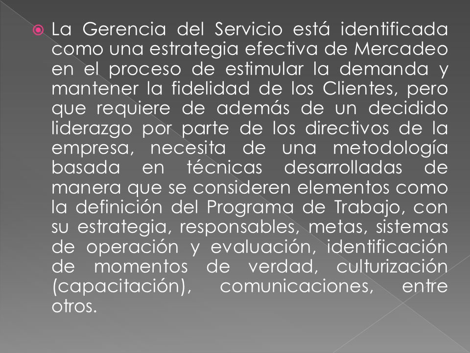 La Gerencia del Servicio está identificada como una estrategia efectiva de Mercadeo en el proceso de estimular la demanda y mantener la fidelidad de los Clientes, pero que requiere de además de un decidido liderazgo por parte de los directivos de la empresa, necesita de una metodología basada en técnicas desarrolladas de manera que se consideren elementos como la definición del Programa de Trabajo, con su estrategia, responsables, metas, sistemas de operación y evaluación, identificación de momentos de verdad, culturización (capacitación), comunicaciones, entre otros.