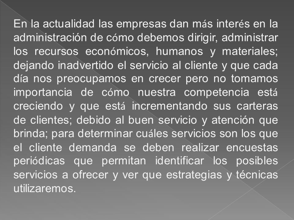 En la actualidad las empresas dan más interés en la administración de cómo debemos dirigir, administrar los recursos económicos, humanos y materiales; dejando inadvertido el servicio al cliente y que cada día nos preocupamos en crecer pero no tomamos importancia de cómo nuestra competencia está creciendo y que está incrementando sus carteras de clientes; debido al buen servicio y atención que brinda; para determinar cuáles servicios son los que el cliente demanda se deben realizar encuestas periódicas que permitan identificar los posibles servicios a ofrecer y ver que estrategias y técnicas utilizaremos.