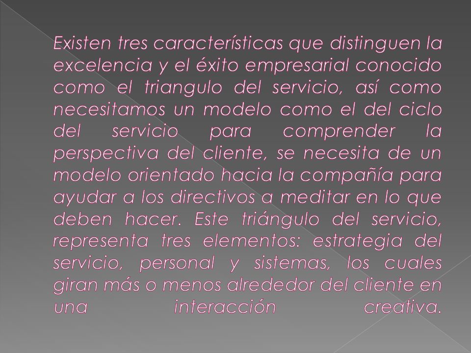 Existen tres características que distinguen la excelencia y el éxito empresarial conocido como el triangulo del servicio, así como necesitamos un modelo como el del ciclo del servicio para comprender la perspectiva del cliente, se necesita de un modelo orientado hacia la compañía para ayudar a los directivos a meditar en lo que deben hacer.