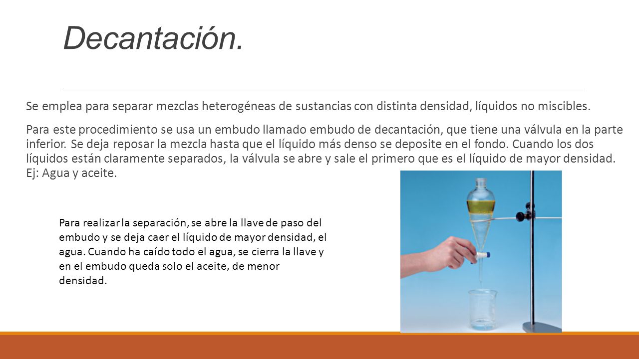 Decantación. Se emplea para separar mezclas heterogéneas de sustancias con distinta densidad, líquidos no miscibles.