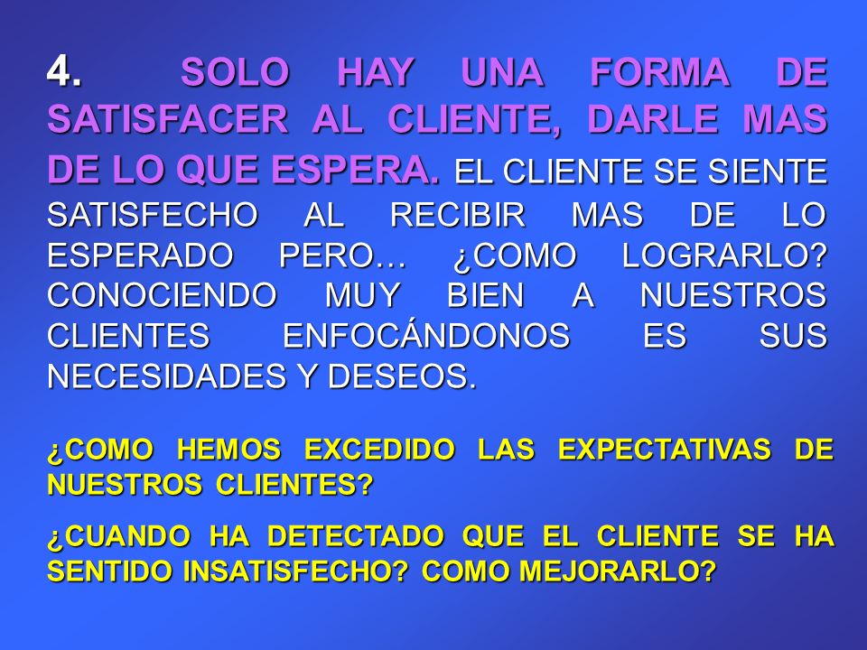 4. SOLO HAY UNA FORMA DE SATISFACER AL CLIENTE, DARLE MAS DE LO QUE ESPERA. EL CLIENTE SE SIENTE SATISFECHO AL RECIBIR MAS DE LO ESPERADO PERO… ¿COMO LOGRARLO CONOCIENDO MUY BIEN A NUESTROS CLIENTES ENFOCÁNDONOS ES SUS NECESIDADES Y DESEOS.