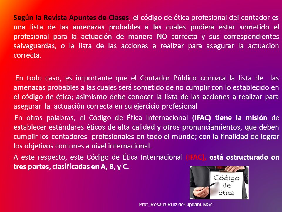 Según la Revista Apuntes de Clases, el código de ética profesional del contador es una lista de las amenazas probables a las cuales pudiera estar sometido el profesional para la actuación de manera NO correcta y sus correspondientes salvaguardas, o la lista de las acciones a realizar para asegurar la actuación correcta.