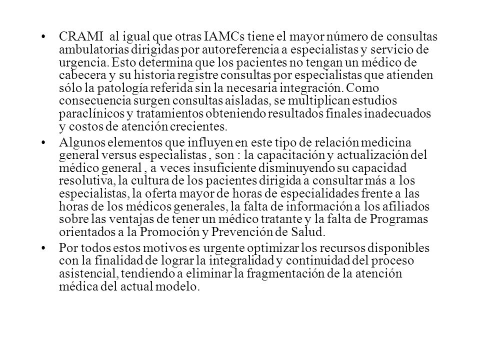 CRAMI al igual que otras IAMCs tiene el mayor número de consultas ambulatorias dirigidas por autoreferencia a especialistas y servicio de urgencia. Esto determina que los pacientes no tengan un médico de cabecera y su historia registre consultas por especialistas que atienden sólo la patología referida sin la necesaria integración. Como consecuencia surgen consultas aisladas, se multiplican estudios paraclínicos y tratamientos obteniendo resultados finales inadecuados y costos de atención crecientes.