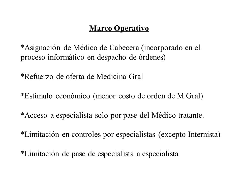 Marco Operativo *Asignación de Médico de Cabecera (incorporado en el proceso informático en despacho de órdenes) *Refuerzo de oferta de Medicina Gral *Estímulo económico (menor costo de orden de M.Gral) *Acceso a especialista solo por pase del Médico tratante.