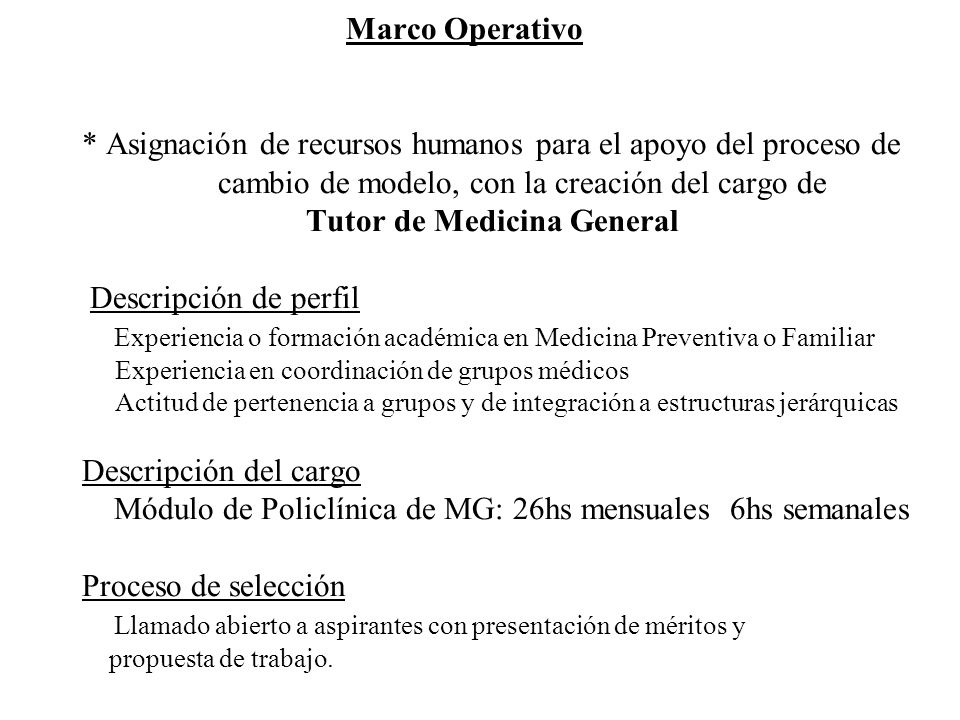 Marco Operativo * Asignación de recursos humanos para el apoyo del proceso de cambio de modelo, con la creación del cargo de Tutor de Medicina General Descripción de perfil Experiencia o formación académica en Medicina Preventiva o Familiar Experiencia en coordinación de grupos médicos Actitud de pertenencia a grupos y de integración a estructuras jerárquicas Descripción del cargo Módulo de Policlínica de MG: 26hs mensuales 6hs semanales Proceso de selección Llamado abierto a aspirantes con presentación de méritos y propuesta de trabajo.