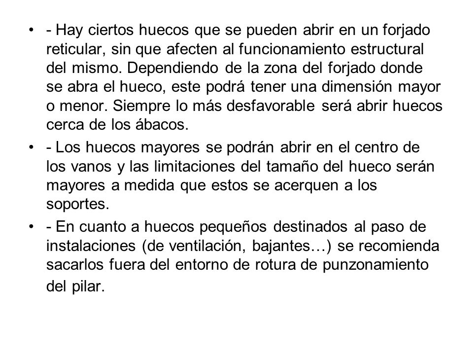 - Hay ciertos huecos que se pueden abrir en un forjado reticular, sin que afecten al funcionamiento estructural del mismo. Dependiendo de la zona del forjado donde se abra el hueco, este podrá tener una dimensión mayor o menor. Siempre lo más desfavorable será abrir huecos cerca de los ábacos.