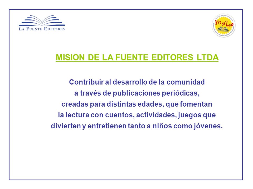 MISION DE LA FUENTE EDITORES LTDA Contribuir al desarrollo de la comunidad a través de publicaciones periódicas, creadas para distintas edades, que fomentan la lectura con cuentos, actividades, juegos que divierten y entretienen tanto a niños como jóvenes.
