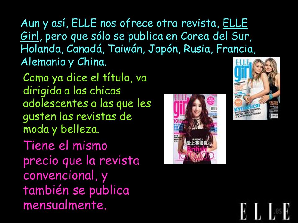 Aun y así, ELLE nos ofrece otra revista, ELLE Girl, pero que sólo se publica en Corea del Sur, Holanda, Canadá, Taiwán, Japón, Rusia, Francia, Alemania y China.