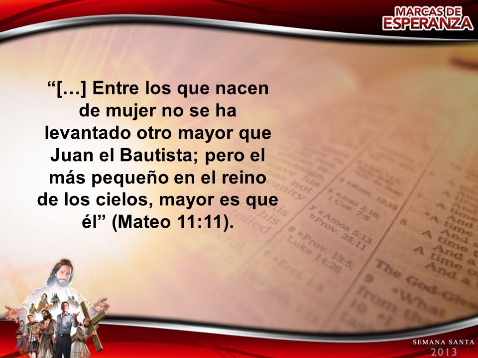 […] Entre los que nacen de mujer no se ha levantado otro mayor que Juan el Bautista; pero el más pequeño en el reino de los cielos, mayor es que él (Mateo 11:11).
