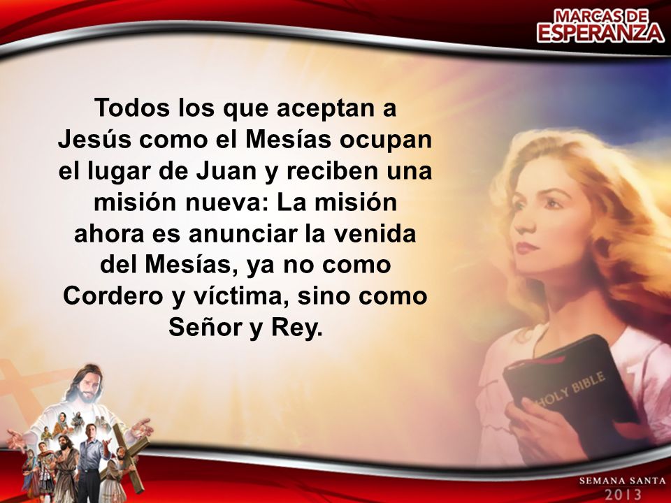 Todos los que aceptan a Jesús como el Mesías ocupan el lugar de Juan y reciben una misión nueva: La misión ahora es anunciar la venida del Mesías, ya no como Cordero y víctima, sino como Señor y Rey.
