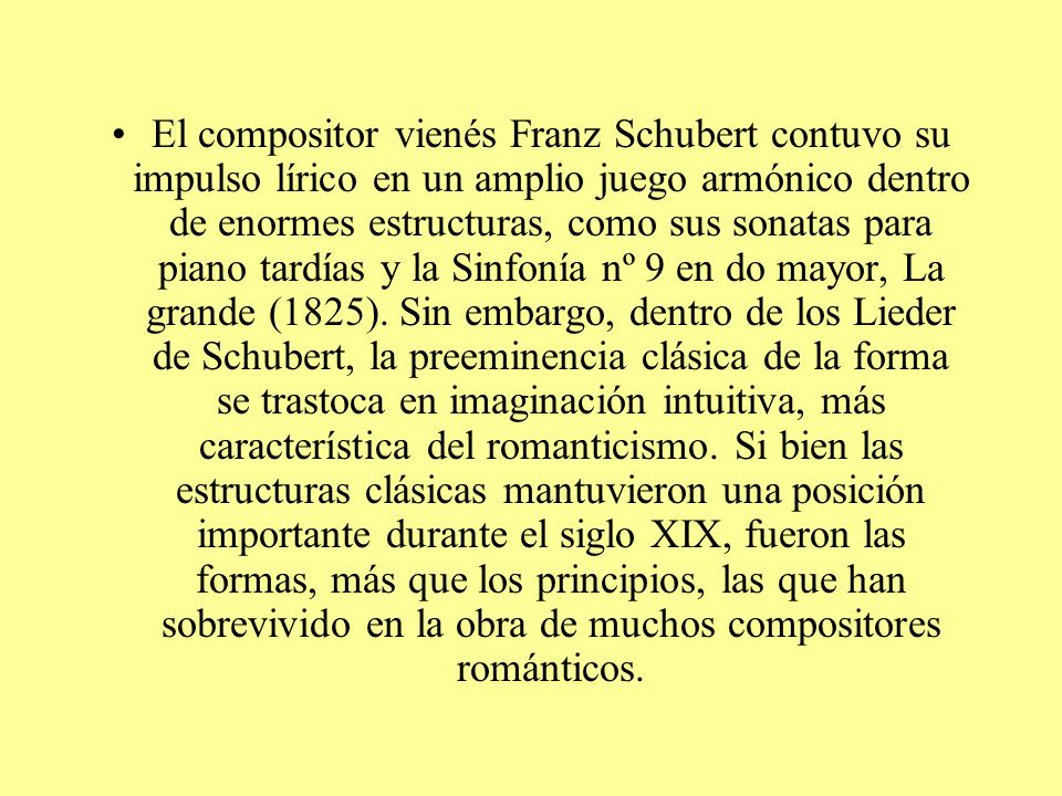 El compositor vienés Franz Schubert contuvo su impulso lírico en un amplio juego armónico dentro de enormes estructuras, como sus sonatas para piano tardías y la Sinfonía nº 9 en do mayor, La grande (1825).