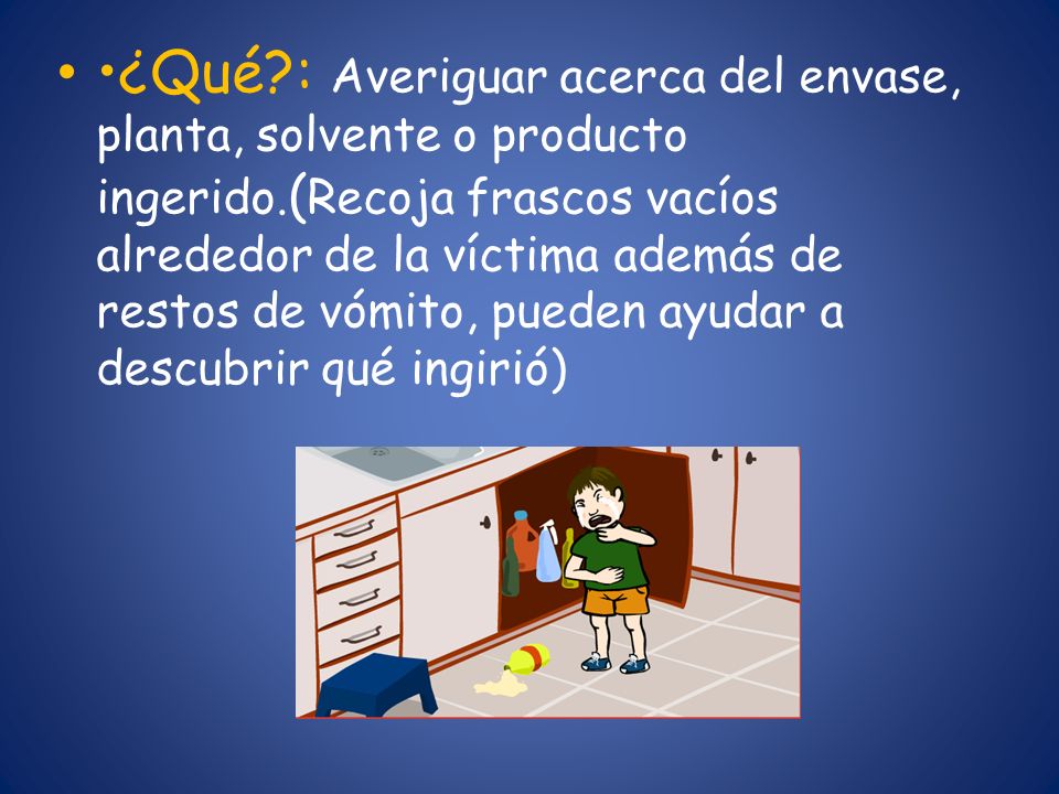 •¿Qué : Averiguar acerca del envase, planta, solvente o producto ingerido.(Recoja frascos vacíos alrededor de la víctima además de restos de vómito, pueden ayudar a descubrir qué ingirió)