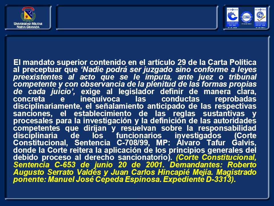 El mandato superior contenido en el artículo 29 de la Carta Política al preceptuar que ‘Nadie podrá ser juzgado sino conforme a leyes preexistentes al acto que se le imputa, ante juez o tribunal competente y con observancia de la plenitud de las formas propias de cada juicio’, exige al legislador definir de manera clara, concreta e inequívoca las conductas reprobadas disciplinariamente, el señalamiento anticipado de las respectivas sanciones, el establecimiento de las reglas sustantivas y procesales para la investigación y la definición de las autoridades competentes que dirijan y resuelvan sobre la responsabilidad disciplinaria de los funcionarios investigados (Corte Constitucional, Sentencia C-708/99, MP: Álvaro Tafur Galvis, donde la Corte reitera la aplicación de los principios generales del debido proceso al derecho sancionatorio).