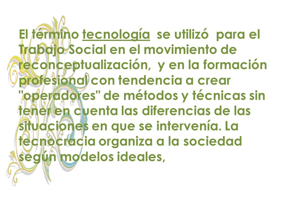 El término tecnología se utilizó para el Trabajo Social en el movimiento de reconceptualización, y en la formación profesional con tendencia a crear operadores de métodos y técnicas sin tener en cuenta las diferencias de las situaciones en que se intervenía.