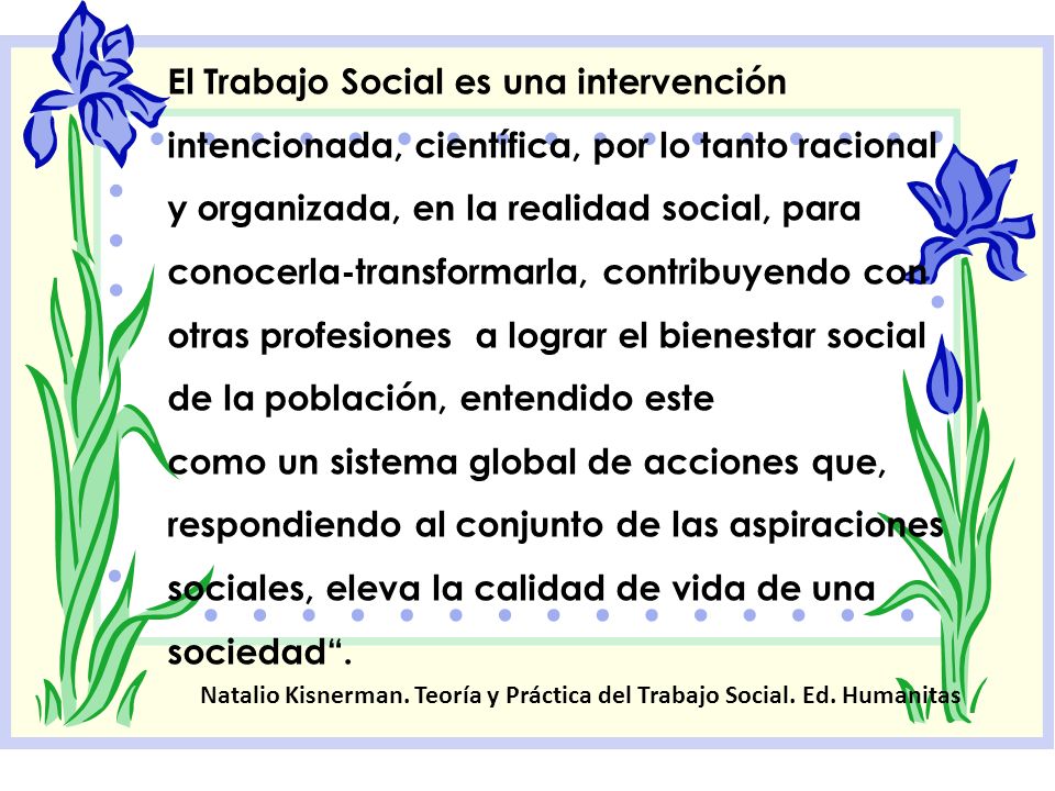 El Trabajo Social es una intervención intencionada, científica, por lo tanto racional y organizada, en la realidad social, para conocerla-transformarla, contribuyendo con otras profesiones a lograr el bienestar social de la población, entendido este