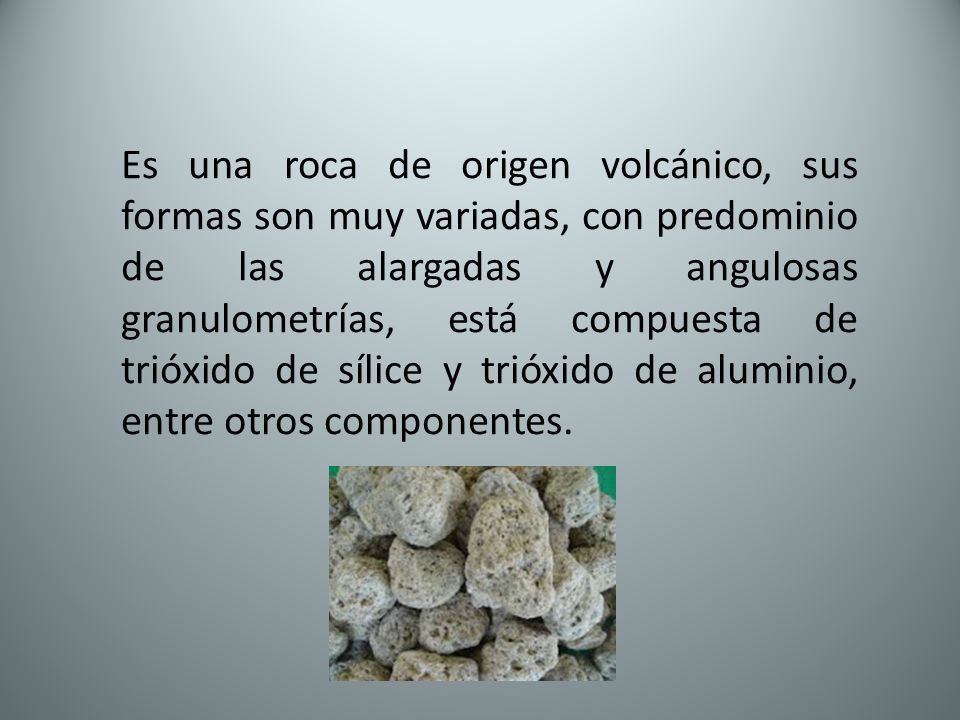 Es una roca de origen volcánico, sus formas son muy variadas, con predominio de las alargadas y angulosas granulometrías, está compuesta de trióxido de sílice y trióxido de aluminio, entre otros componentes.
