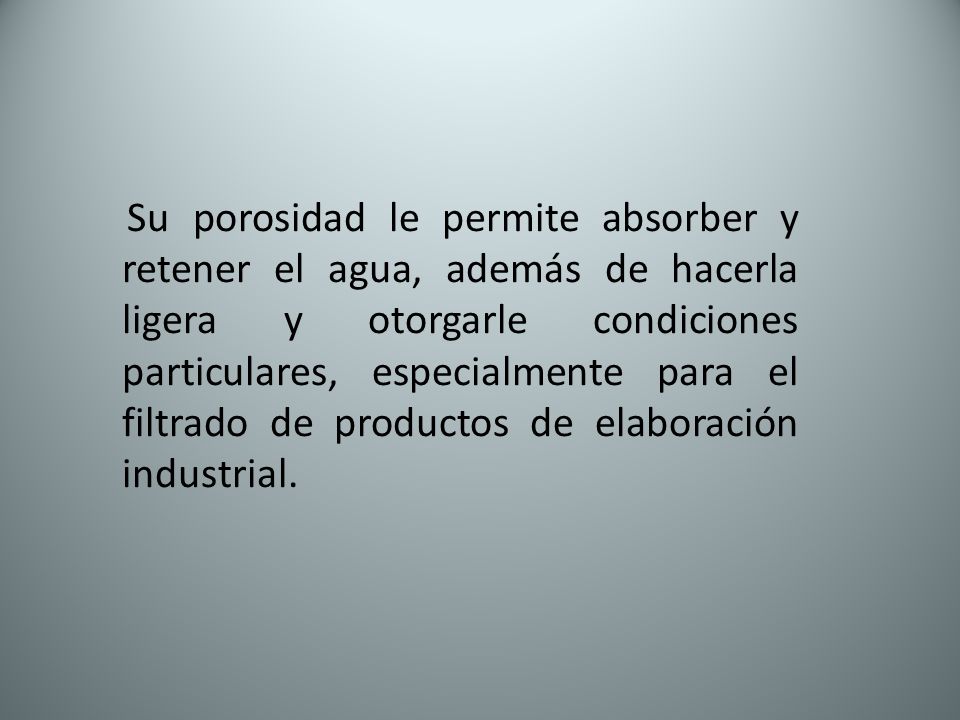 Su porosidad le permite absorber y retener el agua, además de hacerla ligera y otorgarle condiciones particulares, especialmente para el filtrado de productos de elaboración industrial.