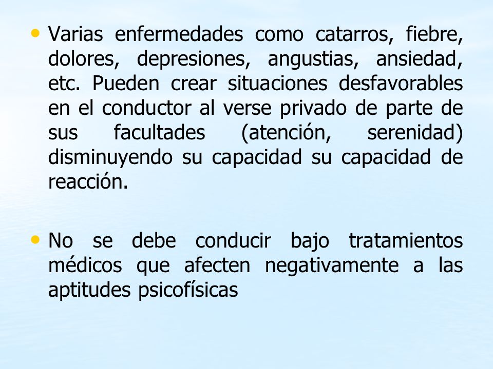 Varias enfermedades como catarros, fiebre, dolores, depresiones, angustias, ansiedad, etc. Pueden crear situaciones desfavorables en el conductor al verse privado de parte de sus facultades (atención, serenidad) disminuyendo su capacidad su capacidad de reacción.