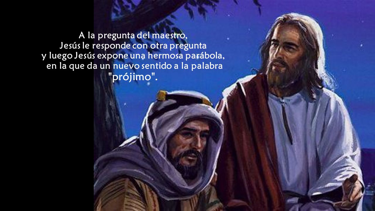 A la pregunta del maestro, Jesús le responde con otra pregunta y luego Jesús expone una hermosa parábola, en la que da un nuevo sentido a la palabra prójimo .