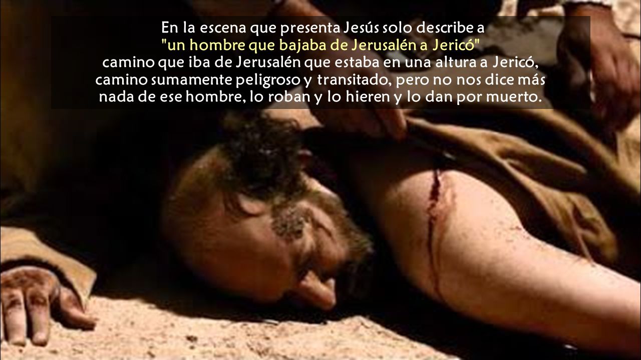 En la escena que presenta Jesús solo describe a un hombre que bajaba de Jerusalén a Jericó camino que iba de Jerusalén que estaba en una altura a Jericó, camino sumamente peligroso y transitado, pero no nos dice más nada de ese hombre, lo roban y lo hieren y lo dan por muerto.