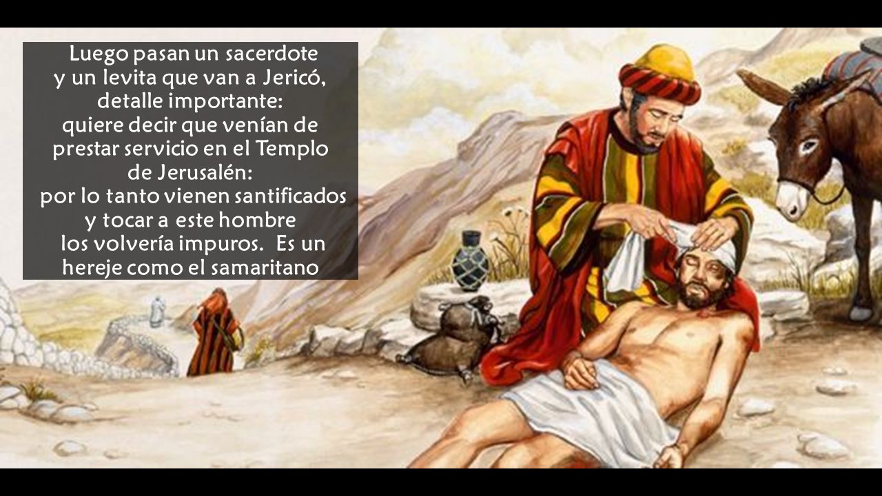 Luego pasan un sacerdote y un levita que van a Jericó, detalle importante: quiere decir que venían de prestar servicio en el Templo de Jerusalén: por lo tanto vienen santificados y tocar a este hombre los volvería impuros.