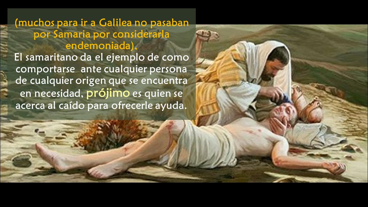 (muchos para ir a Galilea no pasaban por Samaria por considerarla endemoniada), El samaritano da el ejemplo de como comportarse ante cualquier persona de cualquier origen que se encuentra en necesidad, prójimo es quien se acerca al caído para ofrecerle ayuda.