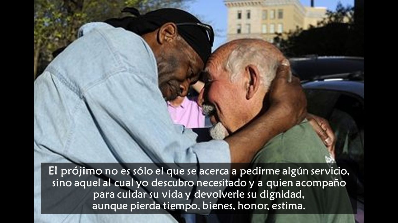 El prójimo no es sólo el que se acerca a pedirme algún servicio, sino aquel al cual yo descubro necesitado y a quien acompaño para cuidar su vida y devolverle su dignidad, aunque pierda tiempo, bienes, honor, estima.